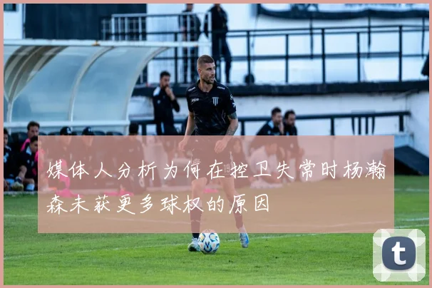 媒体人分析为何在控卫失常时杨瀚森未获更多球权的原因