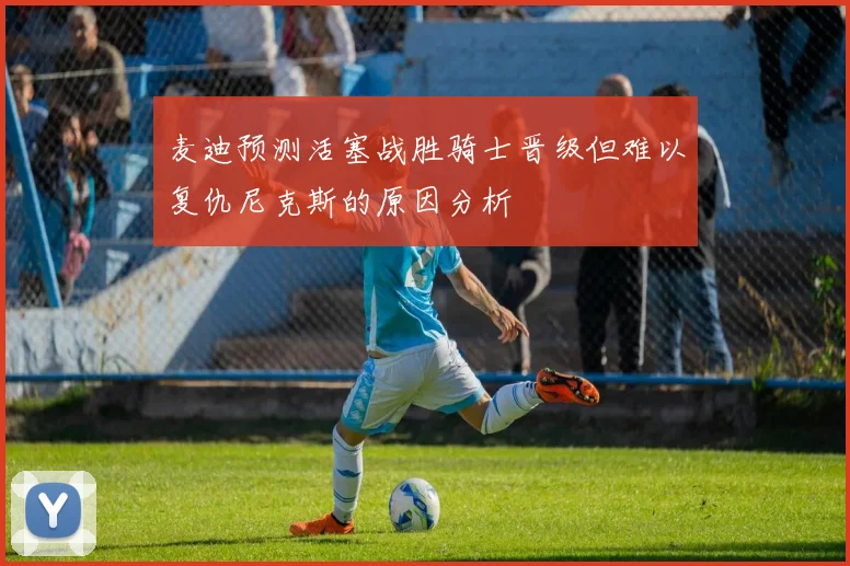 麦迪预测活塞战胜骑士晋级但难以复仇尼克斯的原因分析