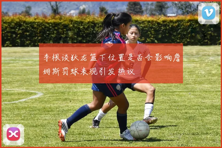 李根谈狄龙篮下位置是否会影响詹姆斯罚球表现引发热议