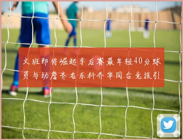 文班即将崛起季后赛最年轻40分球员与幼詹齐名东科乔华同台竞技引关注