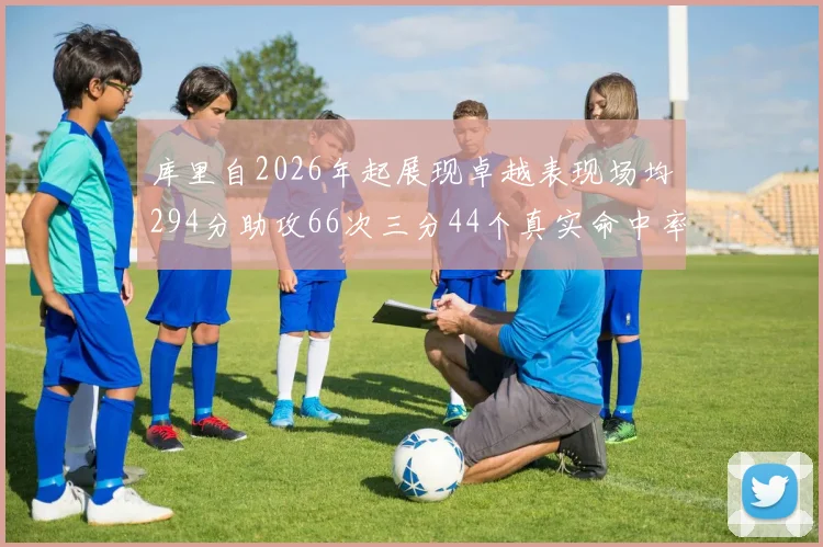 库里自2026年起展现卓越表现场均294分助攻66次三分44个真实命中率高达637