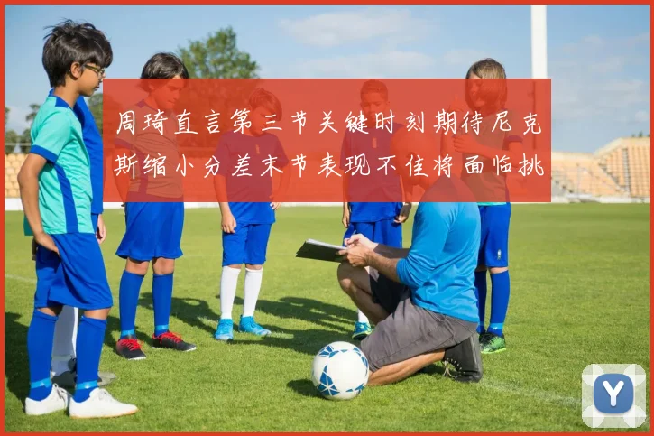 周琦直言第三节关键时刻期待尼克斯缩小分差末节表现不佳将面临挑战
