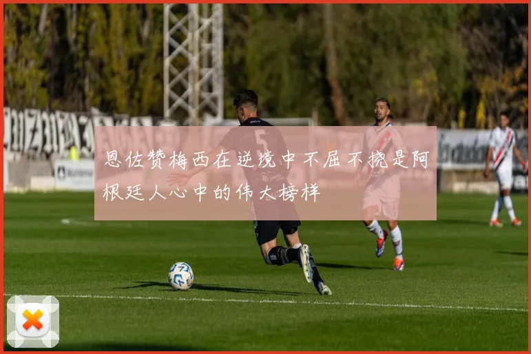 恩佐赞梅西在逆境中不屈不挠是阿根廷人心中的伟大榜样