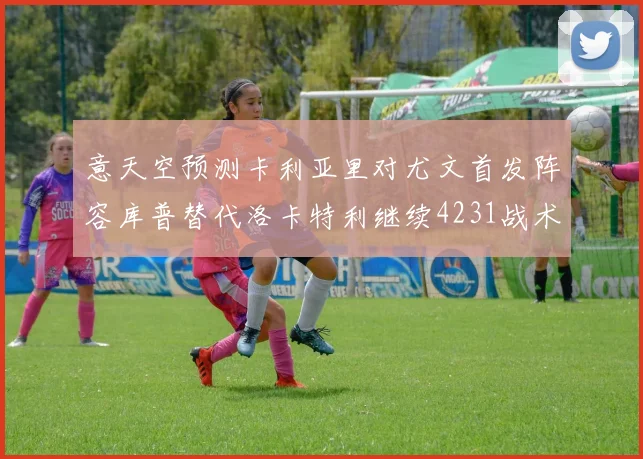 意天空预测卡利亚里对尤文首发阵容库普替代洛卡特利继续4231战术