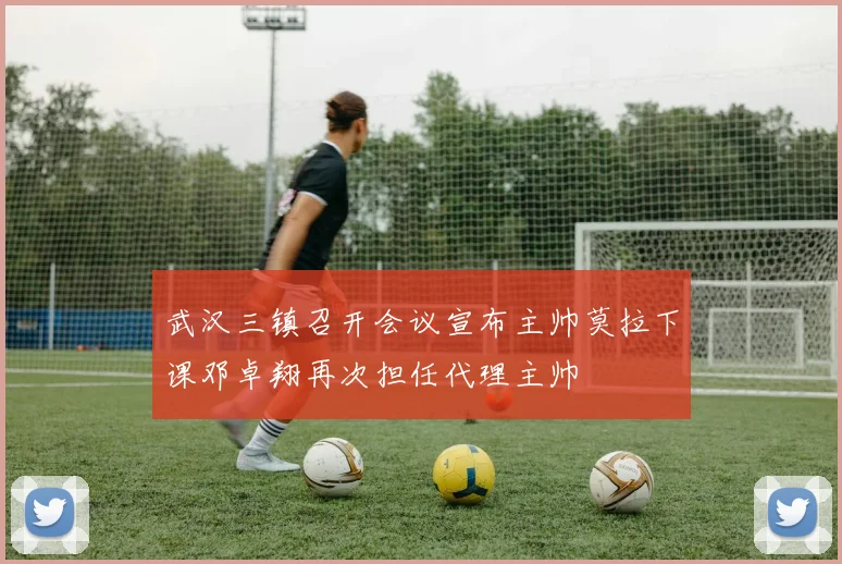 武汉三镇召开会议宣布主帅莫拉下课邓卓翔再次担任代理主帅