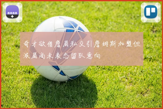 奇才欲借詹眉私交引詹姆斯加盟但浓眉尚未表态留队意向