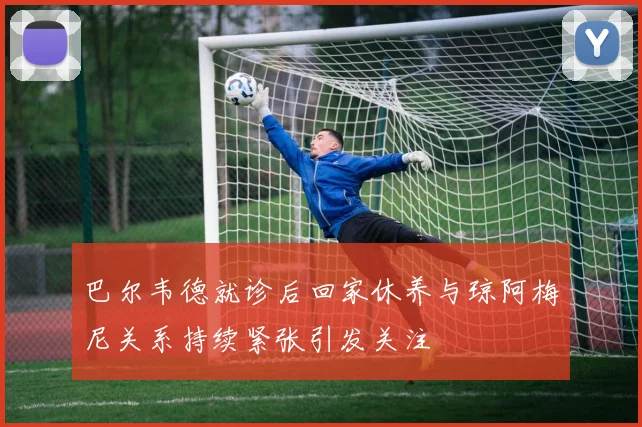 巴尔韦德就诊后回家休养与琼阿梅尼关系持续紧张引发关注