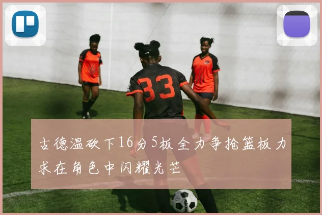 古德温砍下16分5板全力争抢篮板力求在角色中闪耀光芒