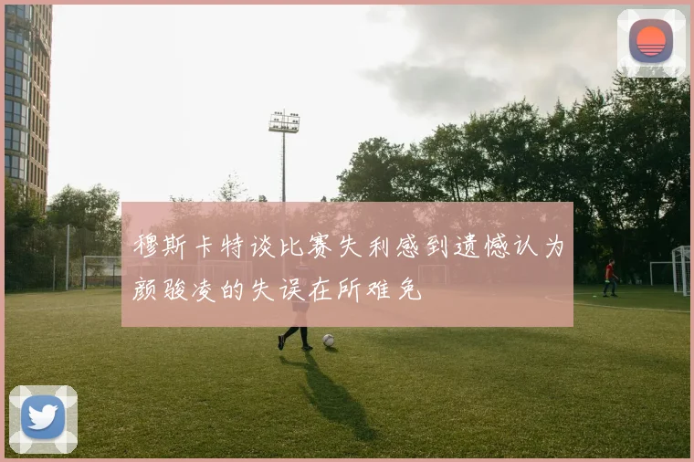 穆斯卡特谈比赛失利感到遗憾认为颜骏凌的失误在所难免