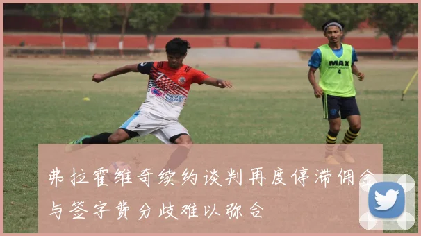 弗拉霍维奇续约谈判再度停滞佣金与签字费分歧难以弥合