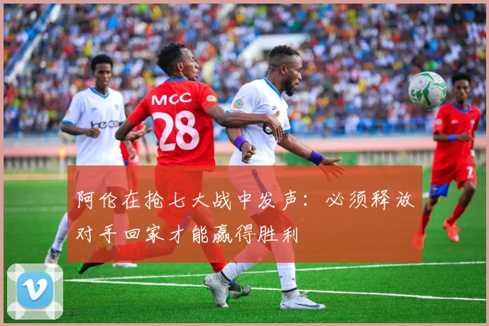 阿伦在抢七大战中发声：必须释放对手回家才能赢得胜利