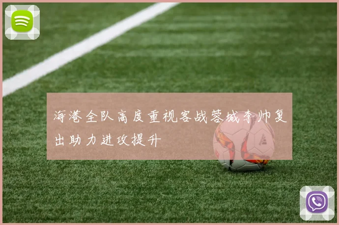 海港全队高度重视客战蓉城李帅复出助力进攻提升