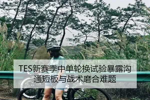 TES新赛季中单轮换试验暴露沟通短板与战术磨合难题